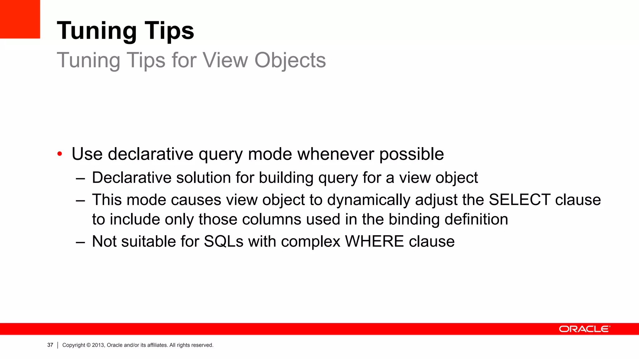 37 Copyright © 2013, Oracle and/or its affiliates. All rights reserved.
Tuning Tips
•  Use declarative query mode whenever possible
–  Declarative solution for building query for a view object
–  This mode causes view object to dynamically adjust the SELECT clause
to include only those columns used in the binding definition
–  Not suitable for SQLs with complex WHERE clause
Tuning Tips for View Objects
 