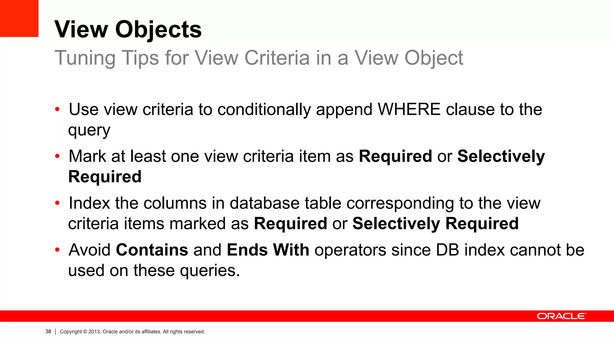 38 Copyright © 2013, Oracle and/or its affiliates. All rights reserved.
View Objects
•  Use view criteria to conditionally append WHERE clause to the
query
•  Mark at least one view criteria item as Required or Selectively
Required
•  Index the columns in database table corresponding to the view
criteria items marked as Required or Selectively Required
•  Avoid Contains and Ends With operators since DB index cannot be
used on these queries.
Tuning Tips for View Criteria in a View Object
 