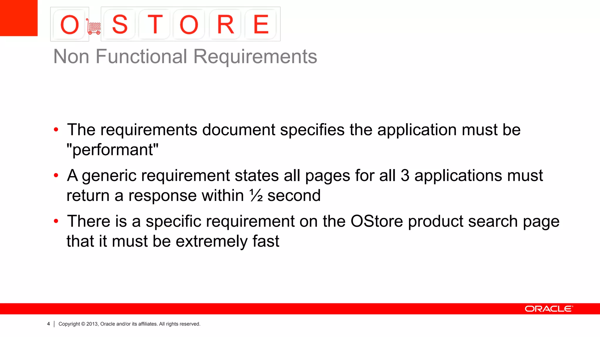 4 Copyright © 2013, Oracle and/or its affiliates. All rights reserved.
•  The requirements document specifies the application must be
"performant"
•  A generic requirement states all pages for all 3 applications must
return a response within ½ second
•  There is a specific requirement on the OStore product search page
that it must be extremely fast
Non Functional Requirements
 