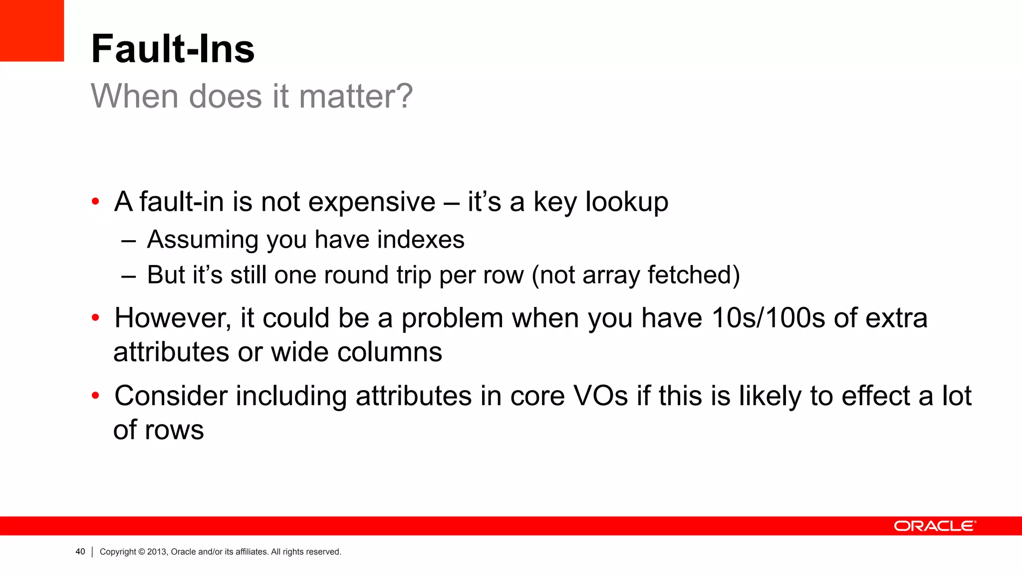 40 Copyright © 2013, Oracle and/or its affiliates. All rights reserved.
Fault-Ins
•  A fault-in is not expensive – it’s a key lookup
–  Assuming you have indexes
–  But it’s still one round trip per row (not array fetched)
•  However, it could be a problem when you have 10s/100s of extra
attributes or wide columns
•  Consider including attributes in core VOs if this is likely to effect a lot
of rows
When does it matter?
 