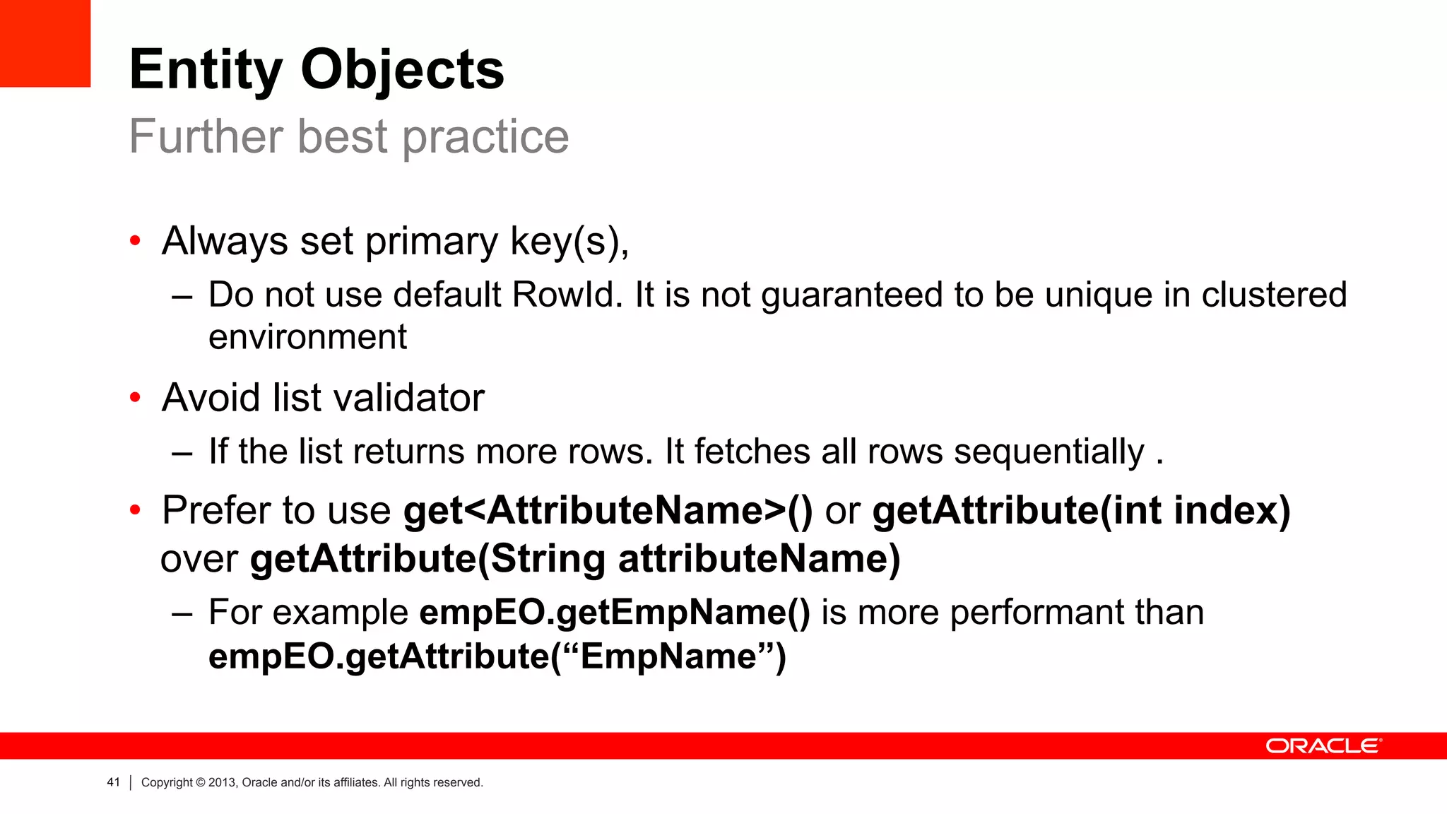 41 Copyright © 2013, Oracle and/or its affiliates. All rights reserved.
Entity Objects
•  Always set primary key(s),
–  Do not use default RowId. It is not guaranteed to be unique in clustered
environment
•  Avoid list validator
–  If the list returns more rows. It fetches all rows sequentially .
•  Prefer to use get<AttributeName>() or getAttribute(int index)
over getAttribute(String attributeName)
–  For example empEO.getEmpName() is more performant than
empEO.getAttribute(“EmpName”)
Further best practice
 