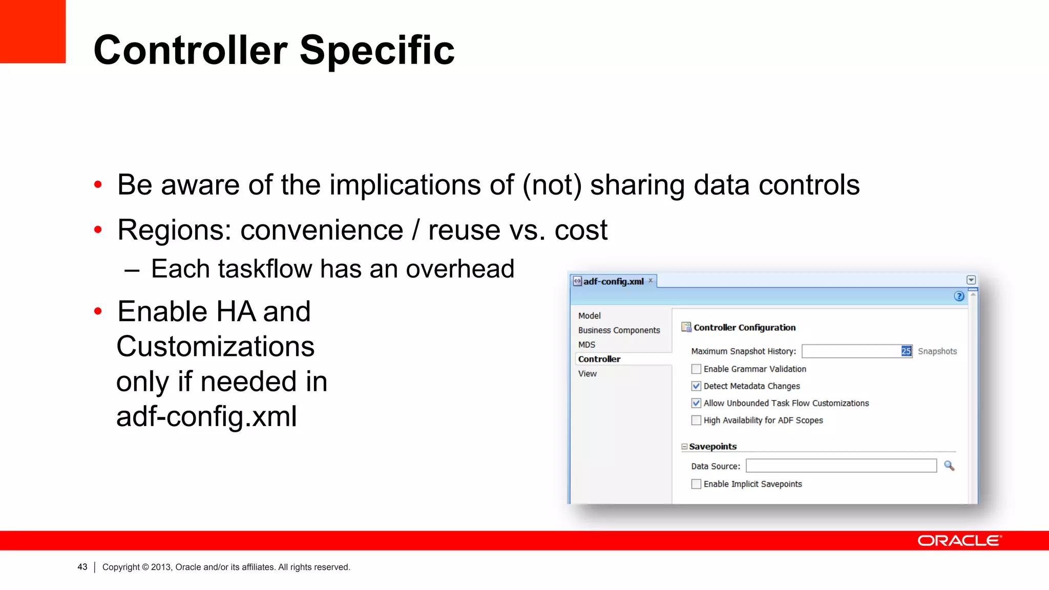 43 Copyright © 2013, Oracle and/or its affiliates. All rights reserved.
Controller Specific
•  Be aware of the implications of (not) sharing data controls
•  Regions: convenience / reuse vs. cost
–  Each taskflow has an overhead
•  Enable HA and
Customizations
only if needed in
adf-config.xml
 