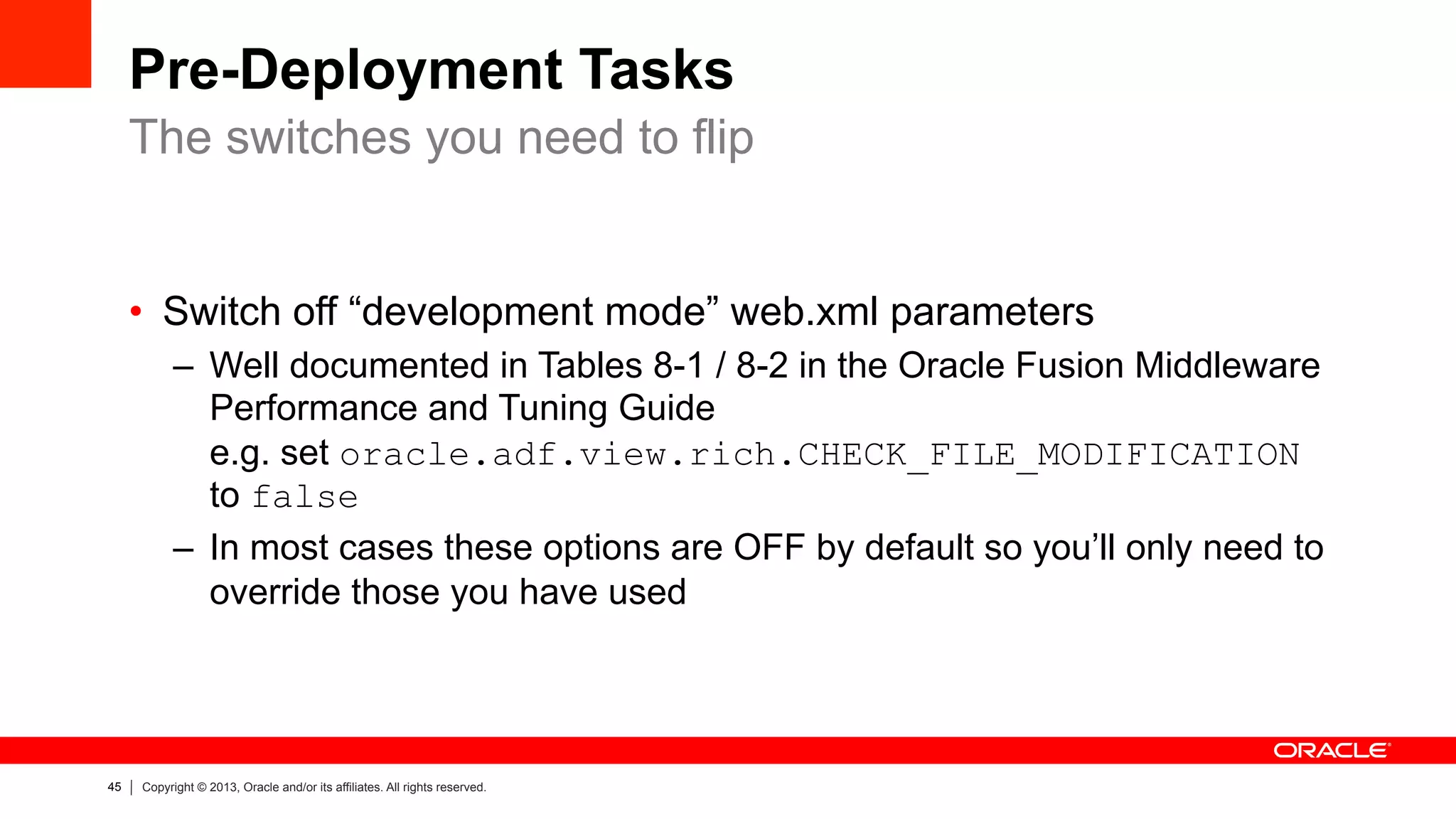 45 Copyright © 2013, Oracle and/or its affiliates. All rights reserved.
Pre-Deployment Tasks
•  Switch off “development mode” web.xml parameters
–  Well documented in Tables 8-1 / 8-2 in the Oracle Fusion Middleware
Performance and Tuning Guide
e.g. set oracle.adf.view.rich.CHECK_FILE_MODIFICATION
to false
–  In most cases these options are OFF by default so you’ll only need to
override those you have used
The switches you need to flip
 