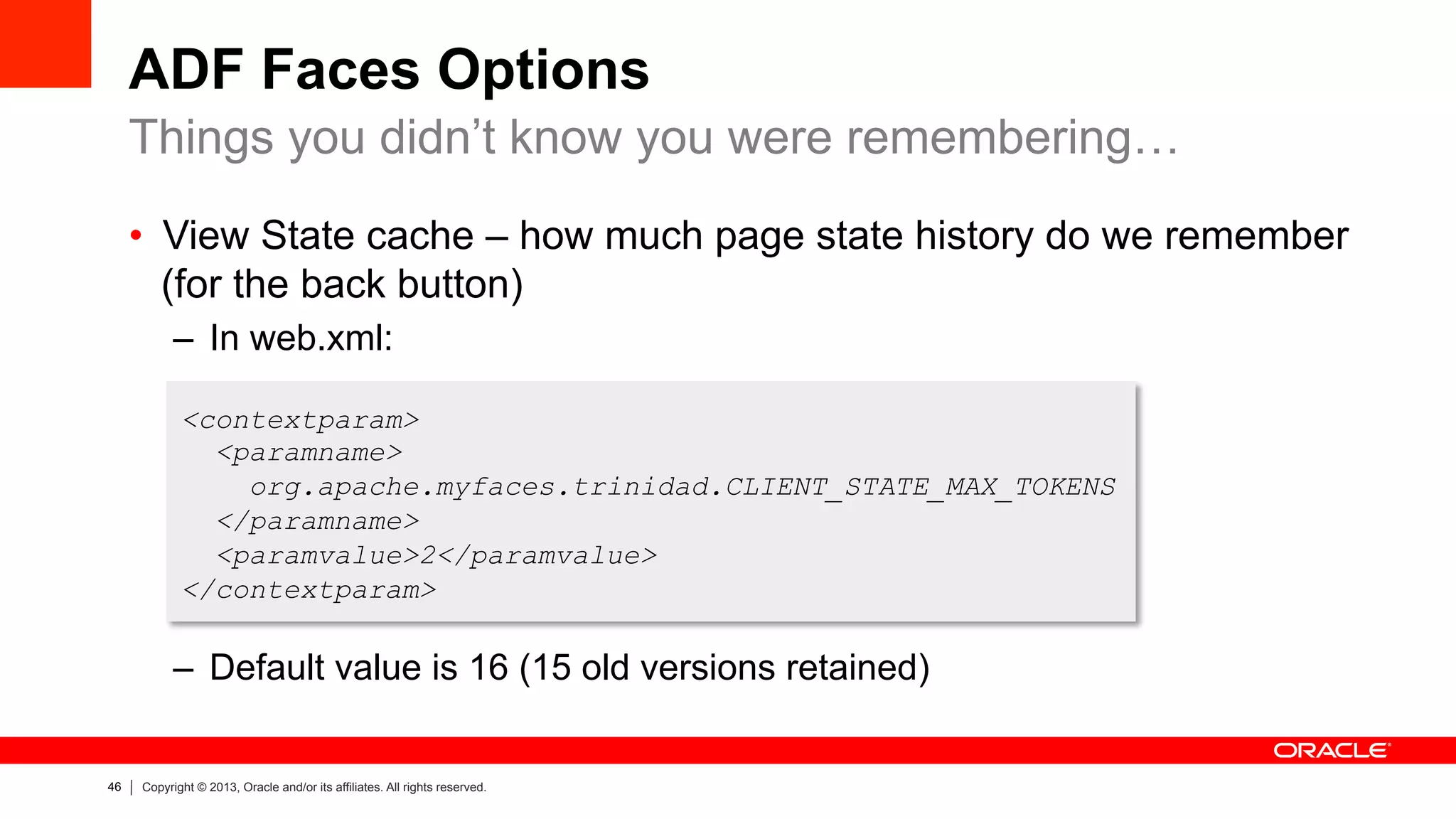 46 Copyright © 2013, Oracle and/or its affiliates. All rights reserved.
ADF Faces Options
•  View State cache – how much page state history do we remember
(for the back button)
–  In web.xml:
–  Default value is 16 (15 old versions retained)
Things you didn’t know you were remembering…
<contextparam>
<paramname>
org.apache.myfaces.trinidad.CLIENT_STATE_MAX_TOKENS
</paramname>
<paramvalue>2</paramvalue>
</contextparam>
 