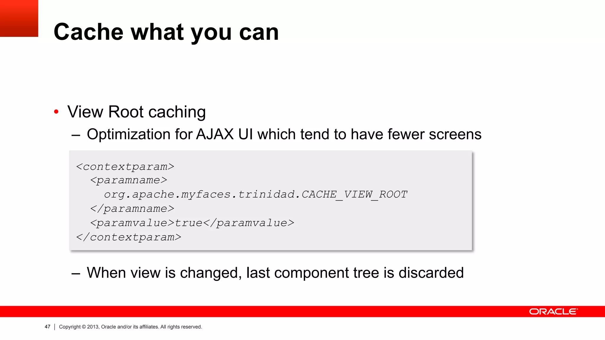 47 Copyright © 2013, Oracle and/or its affiliates. All rights reserved.
Cache what you can
•  View Root caching
–  Optimization for AJAX UI which tend to have fewer screens
–  When view is changed, last component tree is discarded
<contextparam>
<paramname>
org.apache.myfaces.trinidad.CACHE_VIEW_ROOT
</paramname>
<paramvalue>true</paramvalue>
</contextparam>
 
