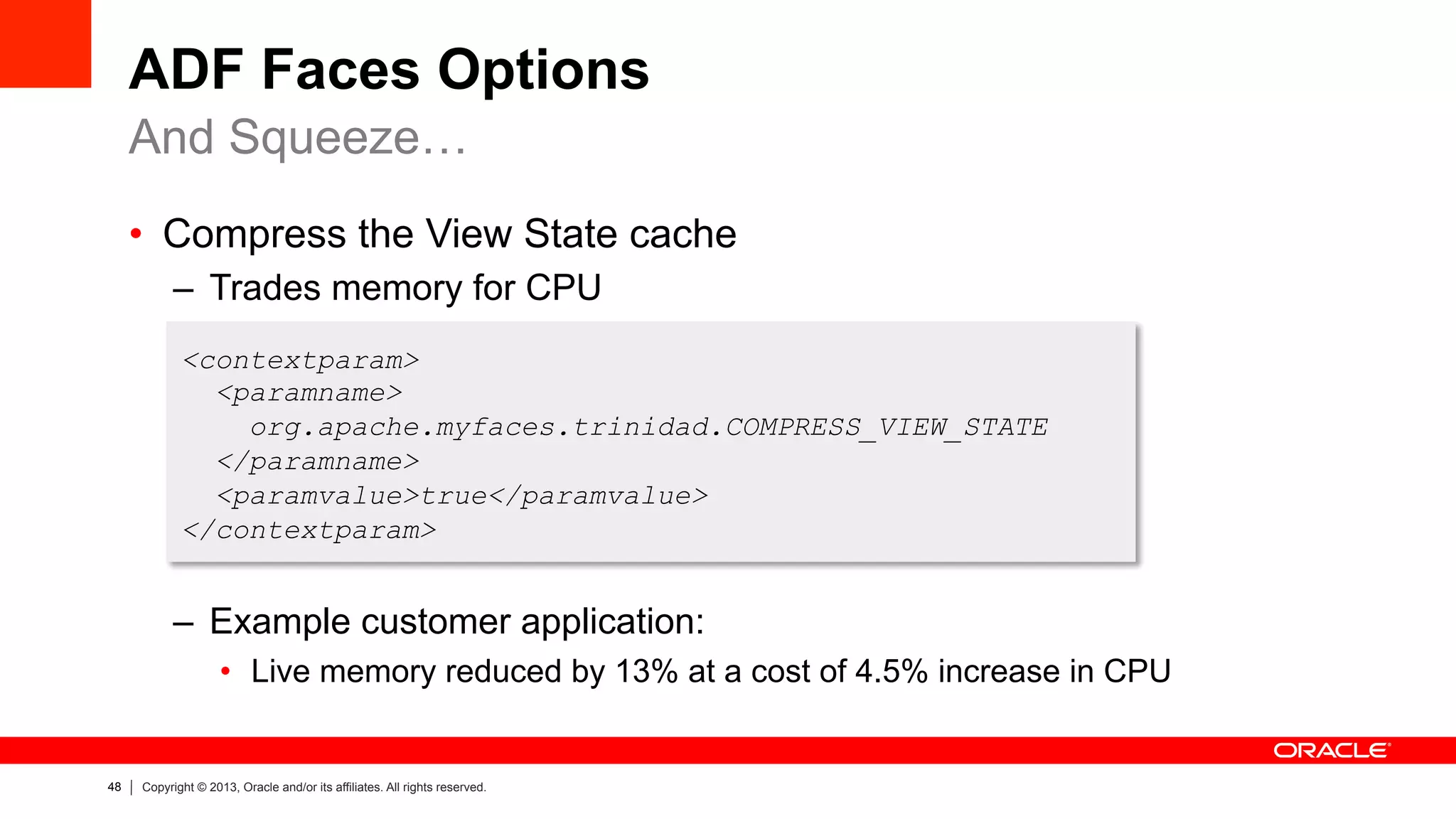 48 Copyright © 2013, Oracle and/or its affiliates. All rights reserved.
ADF Faces Options
•  Compress the View State cache
–  Trades memory for CPU
–  Example customer application:
•  Live memory reduced by 13% at a cost of 4.5% increase in CPU
And Squeeze…
<contextparam>
<paramname>
org.apache.myfaces.trinidad.COMPRESS_VIEW_STATE
</paramname>
<paramvalue>true</paramvalue>
</contextparam>
 