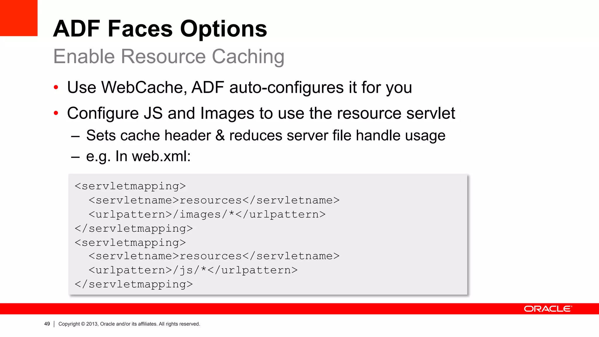 49 Copyright © 2013, Oracle and/or its affiliates. All rights reserved.
ADF Faces Options
•  Use WebCache, ADF auto-configures it for you
•  Configure JS and Images to use the resource servlet
–  Sets cache header & reduces server file handle usage
–  e.g. In web.xml:
Enable Resource Caching
<servletmapping>
<servletname>resources</servletname>
<urlpattern>/images/*</urlpattern>
</servletmapping>
<servletmapping>
<servletname>resources</servletname>
<urlpattern>/js/*</urlpattern>
</servletmapping>
 