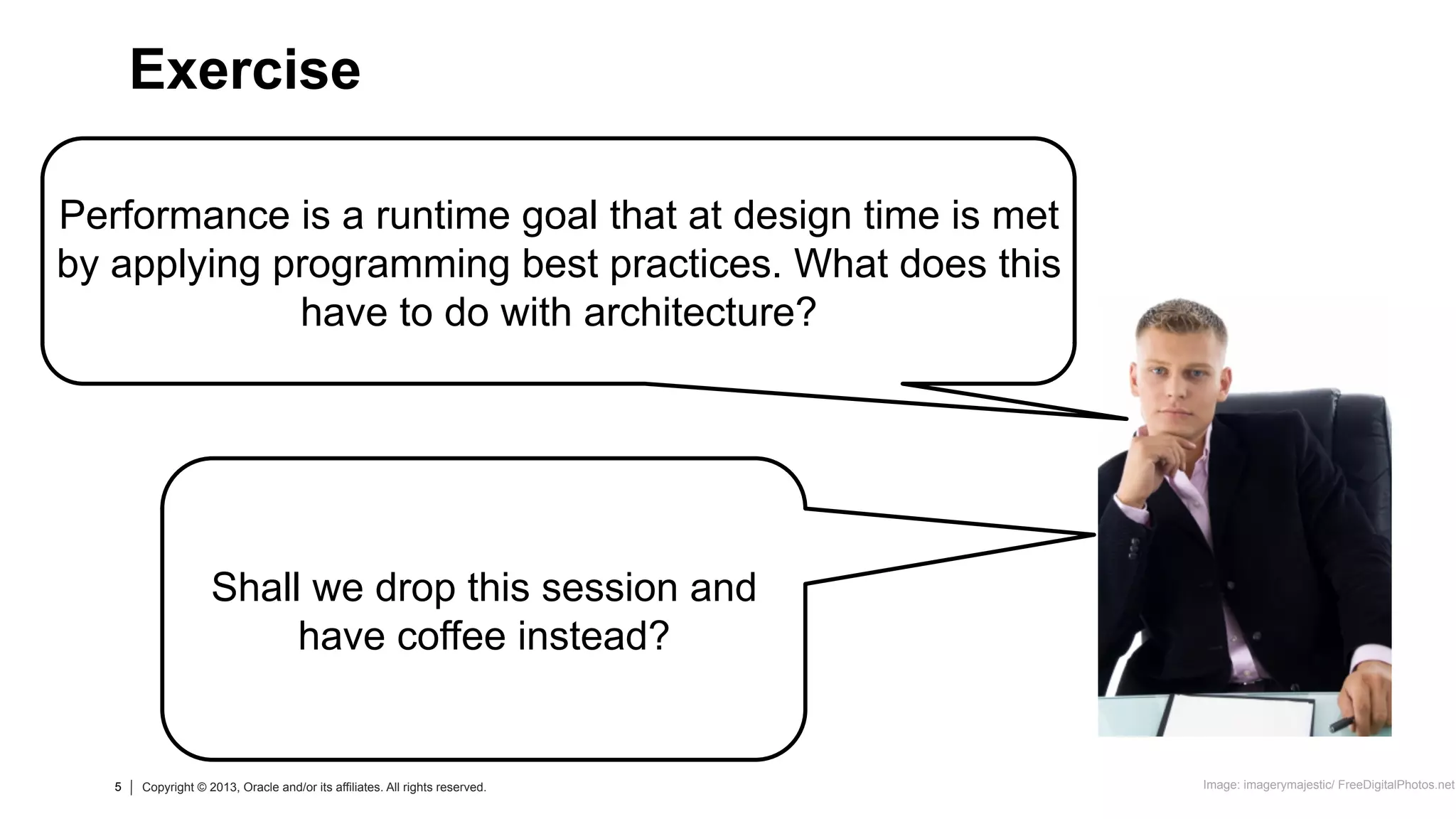 5 Copyright © 2013, Oracle and/or its affiliates. All rights reserved.
5 Copyright © 2013, Oracle and/or its affiliates. All rights reserved.
Performance is a runtime goal that at design time is met
by applying programming best practices. What does this
have to do with architecture?
Exercise
Image: imagerymajestic/ FreeDigitalPhotos.net
Shall we drop this session and
have coffee instead?
 