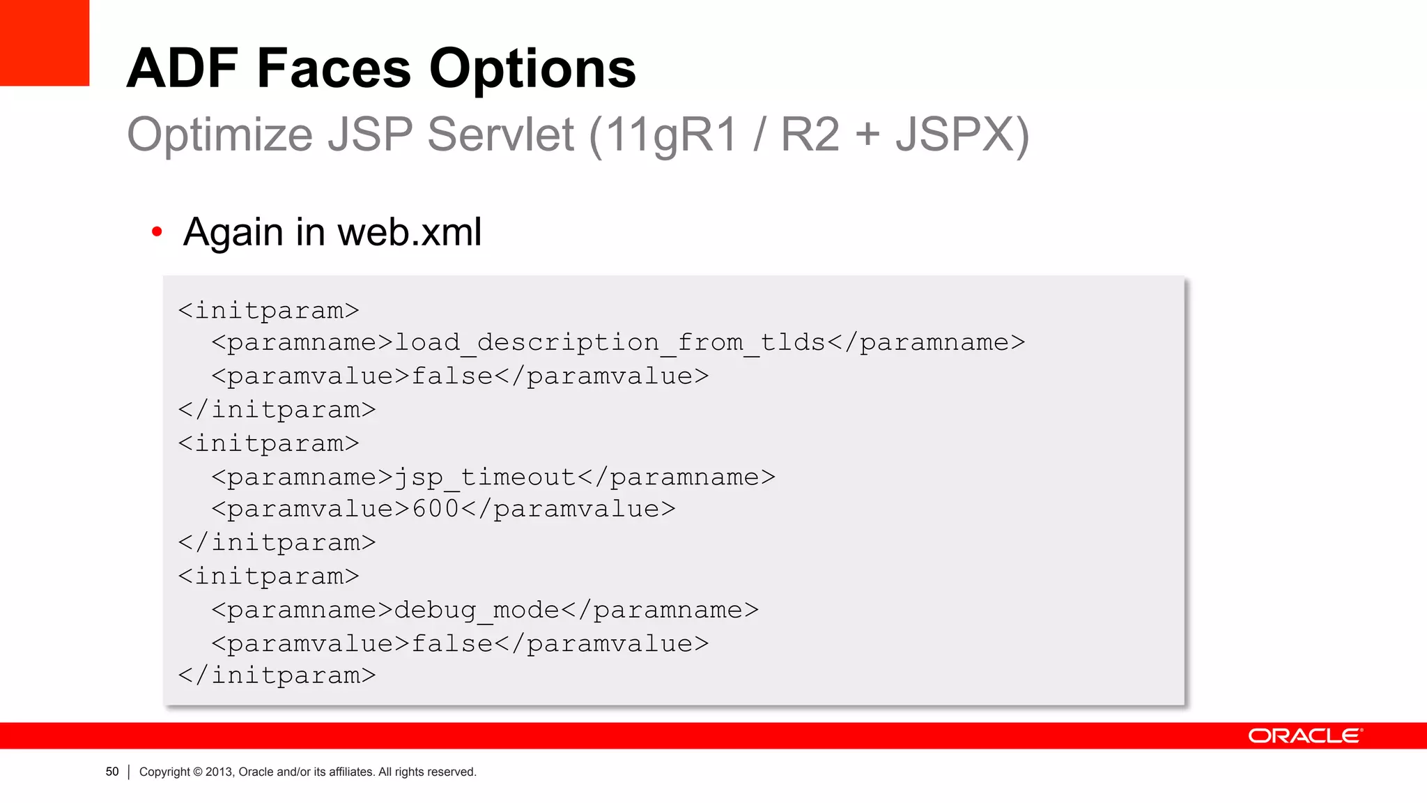 50 Copyright © 2013, Oracle and/or its affiliates. All rights reserved.
ADF Faces Options
Optimize JSP Servlet (11gR1 / R2 + JSPX)
<initparam>
<paramname>load_description_from_tlds</paramname>
<paramvalue>false</paramvalue>
</initparam>
<initparam>
<paramname>jsp_timeout</paramname>
<paramvalue>600</paramvalue>
</initparam>
<initparam>
<paramname>debug_mode</paramname>
<paramvalue>false</paramvalue>
</initparam>
•  Again in web.xml
 
