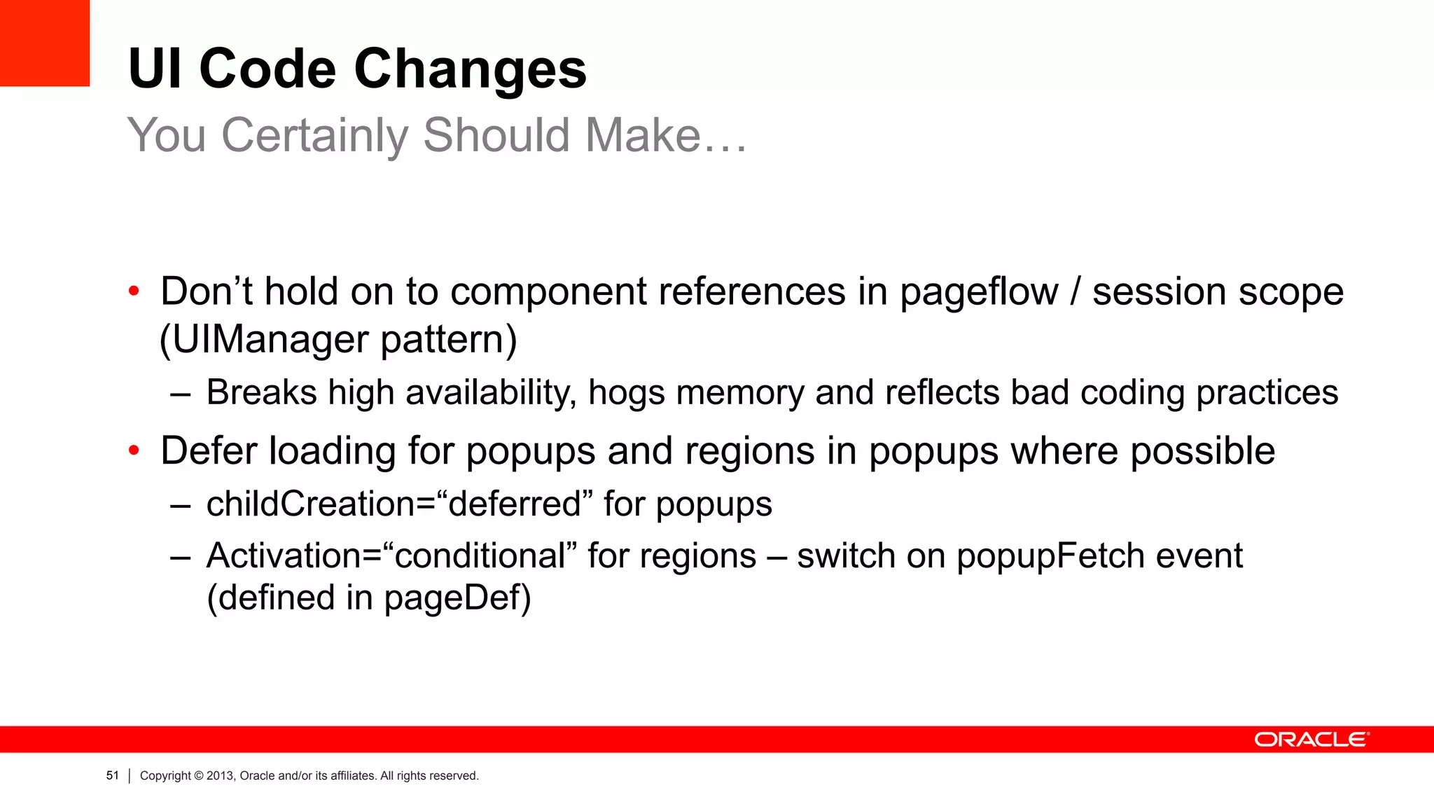 51 Copyright © 2013, Oracle and/or its affiliates. All rights reserved.
UI Code Changes
•  Don’t hold on to component references in pageflow / session scope
(UIManager pattern)
–  Breaks high availability, hogs memory and reflects bad coding practices
•  Defer loading for popups and regions in popups where possible
–  childCreation=“deferred” for popups
–  Activation=“conditional” for regions – switch on popupFetch event
(defined in pageDef)
You Certainly Should Make…
 