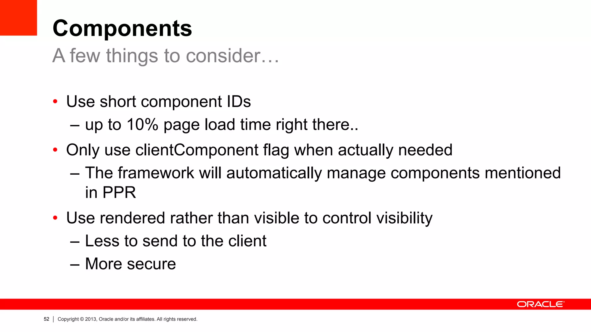 52 Copyright © 2013, Oracle and/or its affiliates. All rights reserved.
Components
•  Use short component IDs
–  up to 10% page load time right there..
•  Only use clientComponent flag when actually needed
–  The framework will automatically manage components mentioned
in PPR
•  Use rendered rather than visible to control visibility
–  Less to send to the client
–  More secure
A few things to consider…
 