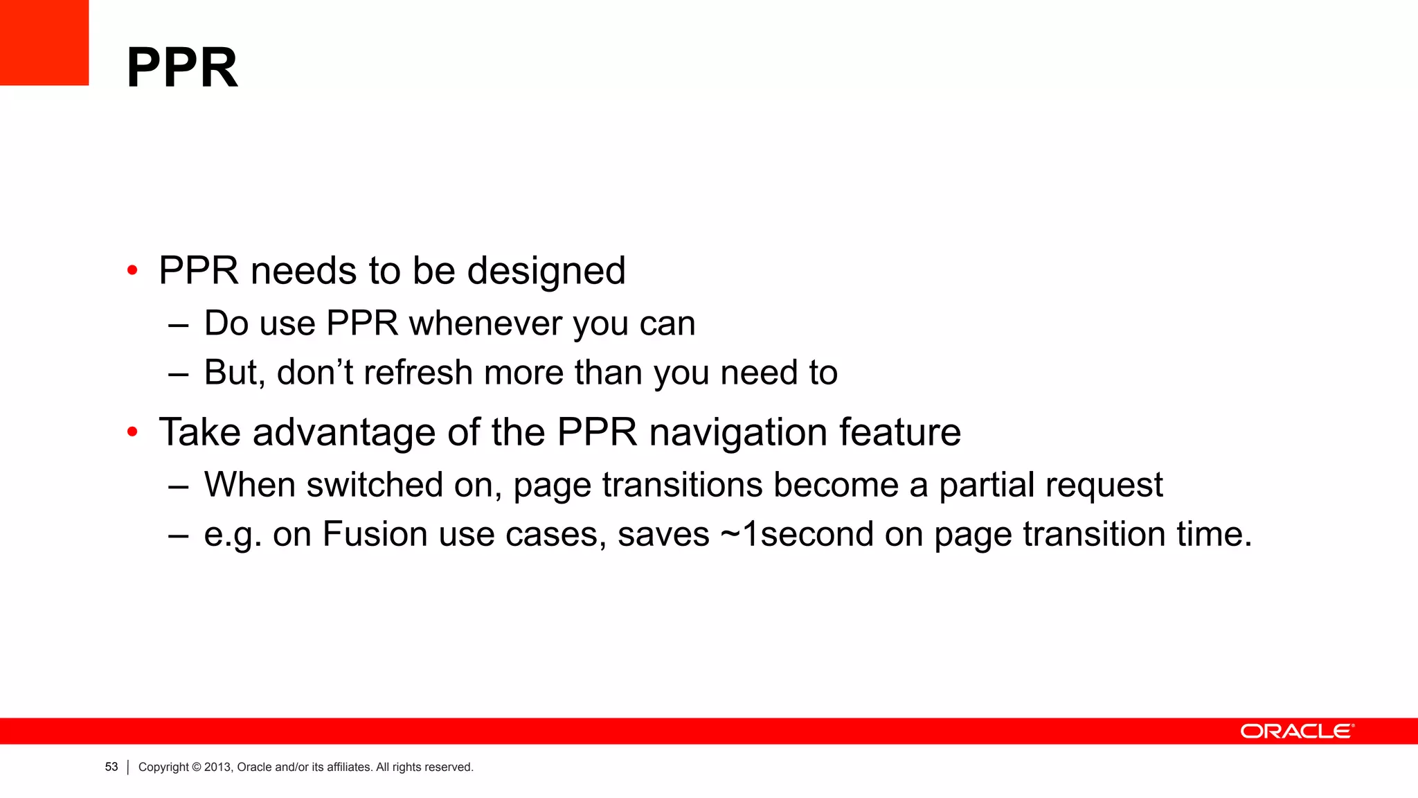 53 Copyright © 2013, Oracle and/or its affiliates. All rights reserved.
PPR
•  PPR needs to be designed
–  Do use PPR whenever you can
–  But, don’t refresh more than you need to
•  Take advantage of the PPR navigation feature
–  When switched on, page transitions become a partial request
–  e.g. on Fusion use cases, saves ~1second on page transition time.
 