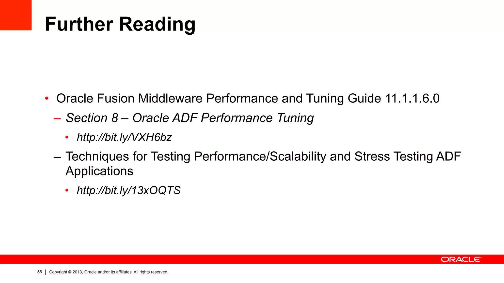 56 Copyright © 2013, Oracle and/or its affiliates. All rights reserved.
Further Reading
•  Oracle Fusion Middleware Performance and Tuning Guide 11.1.1.6.0
–  Section 8 – Oracle ADF Performance Tuning
•  http://bit.ly/VXH6bz
–  Techniques for Testing Performance/Scalability and Stress Testing ADF
Applications
•  http://bit.ly/13xOQTS
 