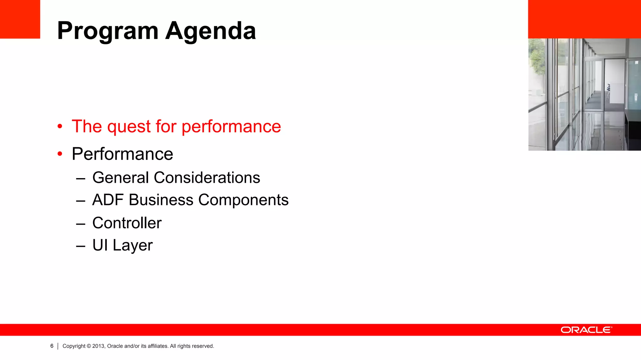 6 Copyright © 2013, Oracle and/or its affiliates. All rights reserved.
Program Agenda
•  The quest for performance
•  Performance
–  General Considerations
–  ADF Business Components
–  Controller
–  UI Layer
 