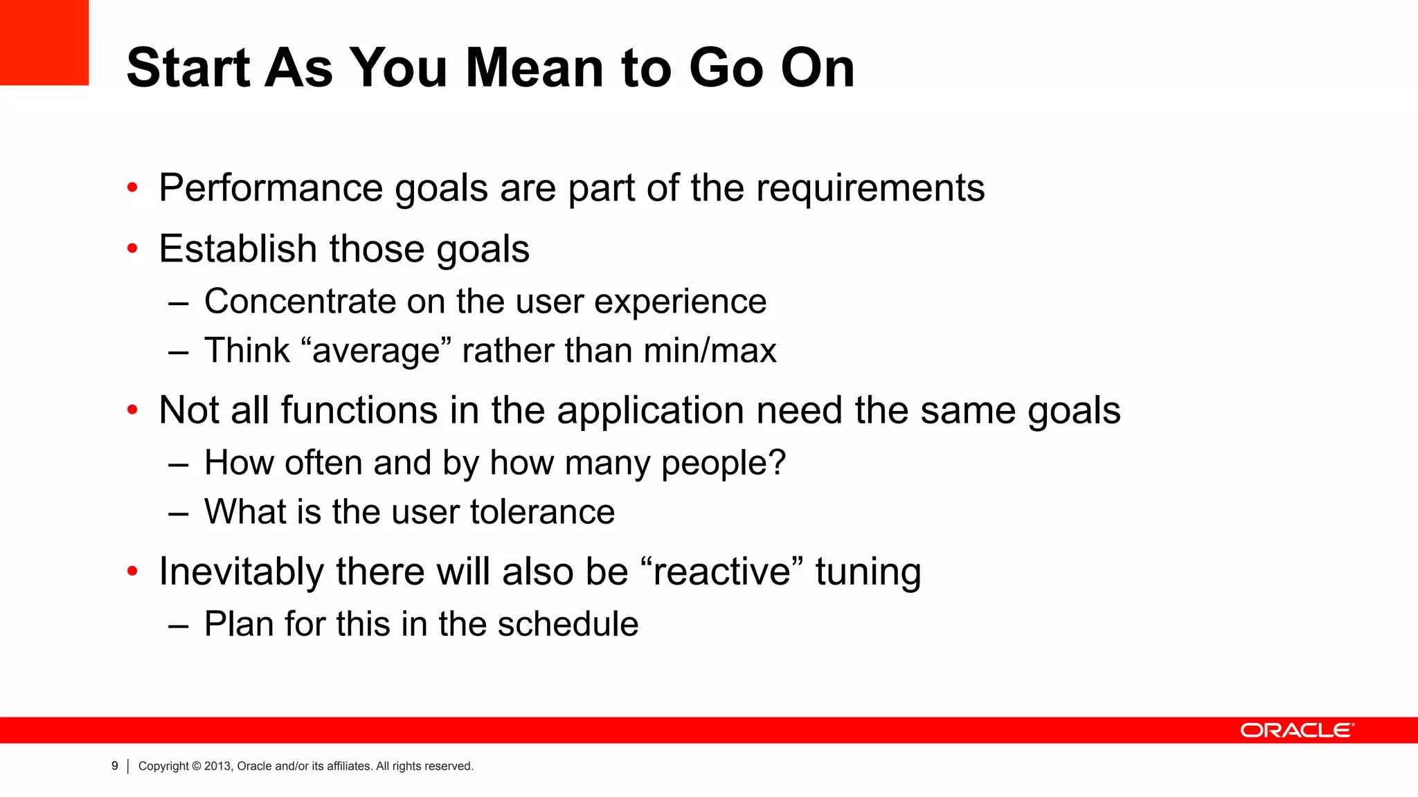 9 Copyright © 2013, Oracle and/or its affiliates. All rights reserved.
Start As You Mean to Go On
•  Performance goals are part of the requirements
•  Establish those goals
–  Concentrate on the user experience
–  Think “average” rather than min/max
•  Not all functions in the application need the same goals
–  How often and by how many people?
–  What is the user tolerance
•  Inevitably there will also be “reactive” tuning
–  Plan for this in the schedule
 