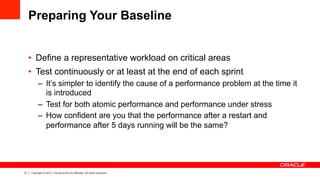 13 Copyright © 2013, Oracle and/or its affiliates. All rights reserved.
Preparing Your Baseline
•  Define a representative workload on critical areas
•  Test continuously or at least at the end of each sprint
–  It’s simpler to identify the cause of a performance problem at the time it
is introduced
–  Test for both atomic performance and performance under stress
–  How confident are you that the performance after a restart and
performance after 5 days running will be the same?
 