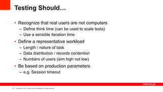 14 Copyright © 2013, Oracle and/or its affiliates. All rights reserved.
Testing Should…
•  Recognize that real users are not computers
–  Define think time (can be used to scale tests)
–  Use a sensible iteration time
•  Define a representative workload
–  Length / nature of task
–  Data distribution / records contention
–  Numbers of users (aim high not low)
•  Be based on production parameters
–  e.g. Session timeout
 