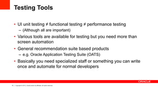 15 Copyright © 2013, Oracle and/or its affiliates. All rights reserved.
Testing Tools
•  UI unit testing ≠ functional testing ≠ performance testing
–  (Although all are important)
•  Various tools are available for testing but you need more than
screen automation
•  General recommendation suite based products
–  e.g. Oracle Application Testing Suite (OATS)
•  Basically you need specialized staff or something you can write
once and automate for normal developers
 
