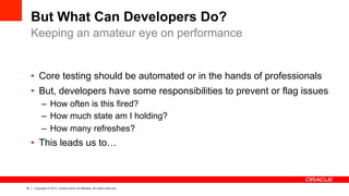 16 Copyright © 2013, Oracle and/or its affiliates. All rights reserved.
But What Can Developers Do?
•  Core testing should be automated or in the hands of professionals
•  But, developers have some responsibilities to prevent or flag issues
–  How often is this fired?
–  How much state am I holding?
–  How many refreshes?
•  This leads us to…
Keeping an amateur eye on performance
 