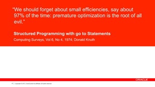 17 Copyright © 2013, Oracle and/or its affiliates. All rights reserved.
“We should forget about small efficiencies, say about
97% of the time: premature optimization is the root of all
evil.”
Structured Programming with go to Statements
Computing Surveys, Vol 6, No 4, 1974; Donald Knuth
 