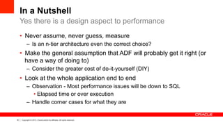 18 Copyright © 2013, Oracle and/or its affiliates. All rights reserved.
In a Nutshell
•  Never assume, never guess, measure
–  Is an n-tier architecture even the correct choice?
•  Make the general assumption that ADF will probably get it right (or
have a way of doing to)
–  Consider the greater cost of do-it-yourself (DIY)
•  Look at the whole application end to end
–  Observation - Most performance issues will be down to SQL
• Elapsed time or over execution
–  Handle corner cases for what they are
Yes there is a design aspect to performance
 