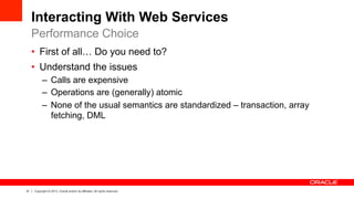 21 Copyright © 2013, Oracle and/or its affiliates. All rights reserved.
Interacting With Web Services
•  First of all… Do you need to?
•  Understand the issues
–  Calls are expensive
–  Operations are (generally) atomic
–  None of the usual semantics are standardized – transaction, array
fetching, DML
Performance Choice
 