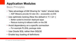 24 Copyright © 2013, Oracle and/or its affiliates. All rights reserved.
Application Modules
•  Take advantage of AM Sharing for “static” shared data
–  ADF Mbeans provide hit rate info – accessible via EM
•  Use optimistic locking (Now the default in 11.1.2+ )
–  Better suited to browser deployed apps
–  Reduce locking & rollback traffic on the DB
•  Avoid dependency on a specific connection
–  For example PL/SQL package state
•  Use Oracle SQL rather than SQL92
•  Enable lazy loading of definitions
Basic Principles
 