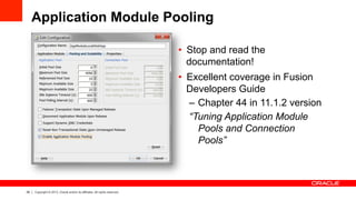 26 Copyright © 2013, Oracle and/or its affiliates. All rights reserved.
Application Module Pooling
•  Stop and read the
documentation!
•  Excellent coverage in Fusion
Developers Guide
–  Chapter 44 in 11.1.2 version
“Tuning Application Module
Pools and Connection
Pools”
 