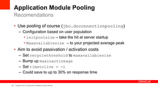 28 Copyright © 2013, Oracle and/or its affiliates. All rights reserved.
Application Module Pooling
•  Use pooling of course (jbo.doconnectionpooling)
–  Configuration based on user population
• initpoolsize – take the hit at server startup
• Maxavailablesize – to your projected average peak
•  Aim to avoid passivation / activation costs
–  Set recyclethreshold to maxavailablesize
–  Bump up maxinactiveage
–  Set timetolive = -1
–  Could save to up to 30% on response time
Recomendations
 