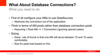 29 Copyright © 2013, Oracle and/or its affiliates. All rights reserved.
What About Database Connections?
•  First of all configure your AMs to use DataSources
–  Abstracts the connection out of the application
•  Think in terms of AM pools rather than database connection pools
–  Assuming 1 Root AM == 1 Connection (ignoring special cases)
•  Sizing
–  Good rule of thumb is that one AM will serve between 10 and 15 users
comfortably
–  Size for peak load based on this.
What you need to do
 