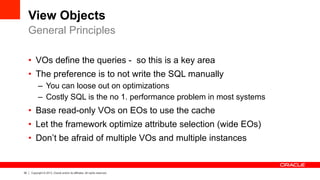 30 Copyright © 2013, Oracle and/or its affiliates. All rights reserved.
View Objects
•  VOs define the queries - so this is a key area
•  The preference is to not write the SQL manually
–  You can loose out on optimizations
–  Costly SQL is the no 1. performance problem in most systems
•  Base read-only VOs on EOs to use the cache
•  Let the framework optimize attribute selection (wide EOs)
•  Don’t be afraid of multiple VOs and multiple instances
General Principles
 