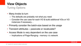 32 Copyright © 2013, Oracle and/or its affiliates. All rights reserved.
View Objects
•  Many knobs to turn
–  The defaults are probably not what you need
–  Consider the use case for each VO & build additional VOs or VO
instances if necessary…
•  Primarily consider the batch-size based on the usage
•  Transient attributes – passivate or recalculate?
•  Access Mode is very dependent on the use case
–  Implications of Page-Ranging - memory v’s network
Tuning Options
 