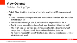 33 Copyright © 2013, Oracle and/or its affiliates. All rights reserved.
View Objects
•  Fetch Size decides number of records read from DB in one round
trip
–  JDBC implementation pre-allocates memory that matches with fetch size
to hold result set
–  Set fetch size to range size of iterator in the page definition file + 3
–  For UI bound view objects, keep fetch size less than 30(not too high)
–  The fetch size set for view object instance should be the maximum of
range size configured for all iterators bounds to that instance
–  To improve reusability, specify the fetch size at view object usage level or
view accessor level
Detailed Tuning Tips
 