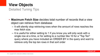 34 Copyright © 2013, Oracle and/or its affiliates. All rights reserved.
View Objects
•  Maximum Fetch Size decides total number of records that a view
object can retrieve from database
–  It will silently stop retrieving rows when the amount of rows reaches the
max fetch size.
–  It is useful for either setting to 1 if you know you will only work with a
single row at a time, or for setting to a number like 10 for a "Top Ten"
query where you have included an ORDER BY in the query and want to
retrieve only the top ten rows in that sort order
Detailed Tuning Tips
 