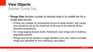 35 Copyright © 2013, Oracle and/or its affiliates. All rights reserved.
View Objects
•  Range Size decides number of records read in to middle tier for a
single data access
–  If there are multiple UI components bound to same iterator, then range
size should be set as the maximum of all rows to be read for all the
bounded components.
–  For range paging access mode, framework uses range size in building
paginated queries
–  Range size set for iterators in page dentition (non zero value) overrides
range size specified for the underlying view object
Detailed Tuning Tips
 