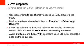 38 Copyright © 2013, Oracle and/or its affiliates. All rights reserved.
View Objects
•  Use view criteria to conditionally append WHERE clause to the
query
•  Mark at least one view criteria item as Required or Selectively
Required
•  Index the columns in database table corresponding to the view
criteria items marked as Required or Selectively Required
•  Avoid Contains and Ends With operators since DB index cannot be
used on these queries.
Tuning Tips for View Criteria in a View Object
 