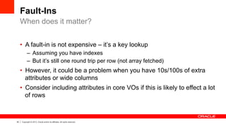 40 Copyright © 2013, Oracle and/or its affiliates. All rights reserved.
Fault-Ins
•  A fault-in is not expensive – it’s a key lookup
–  Assuming you have indexes
–  But it’s still one round trip per row (not array fetched)
•  However, it could be a problem when you have 10s/100s of extra
attributes or wide columns
•  Consider including attributes in core VOs if this is likely to effect a lot
of rows
When does it matter?
 