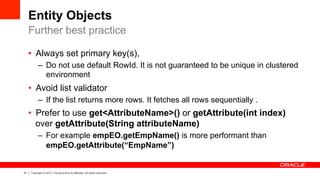 41 Copyright © 2013, Oracle and/or its affiliates. All rights reserved.
Entity Objects
•  Always set primary key(s),
–  Do not use default RowId. It is not guaranteed to be unique in clustered
environment
•  Avoid list validator
–  If the list returns more rows. It fetches all rows sequentially .
•  Prefer to use get<AttributeName>() or getAttribute(int index)
over getAttribute(String attributeName)
–  For example empEO.getEmpName() is more performant than
empEO.getAttribute(“EmpName”)
Further best practice
 