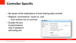 43 Copyright © 2013, Oracle and/or its affiliates. All rights reserved.
Controller Specific
•  Be aware of the implications of (not) sharing data controls
•  Regions: convenience / reuse vs. cost
–  Each taskflow has an overhead
•  Enable HA and
Customizations
only if needed in
adf-config.xml
 