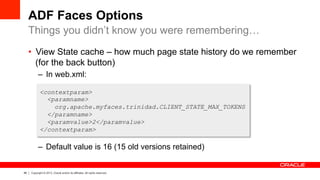46 Copyright © 2013, Oracle and/or its affiliates. All rights reserved.
ADF Faces Options
•  View State cache – how much page state history do we remember
(for the back button)
–  In web.xml:
–  Default value is 16 (15 old versions retained)
Things you didn’t know you were remembering…
<contextparam>
<paramname>
org.apache.myfaces.trinidad.CLIENT_STATE_MAX_TOKENS
</paramname>
<paramvalue>2</paramvalue>
</contextparam>
 