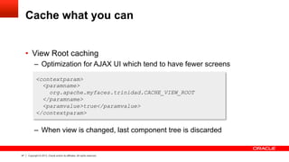 47 Copyright © 2013, Oracle and/or its affiliates. All rights reserved.
Cache what you can
•  View Root caching
–  Optimization for AJAX UI which tend to have fewer screens
–  When view is changed, last component tree is discarded
<contextparam>
<paramname>
org.apache.myfaces.trinidad.CACHE_VIEW_ROOT
</paramname>
<paramvalue>true</paramvalue>
</contextparam>
 