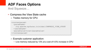 48 Copyright © 2013, Oracle and/or its affiliates. All rights reserved.
ADF Faces Options
•  Compress the View State cache
–  Trades memory for CPU
–  Example customer application:
•  Live memory reduced by 13% at a cost of 4.5% increase in CPU
And Squeeze…
<contextparam>
<paramname>
org.apache.myfaces.trinidad.COMPRESS_VIEW_STATE
</paramname>
<paramvalue>true</paramvalue>
</contextparam>
 