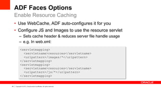 49 Copyright © 2013, Oracle and/or its affiliates. All rights reserved.
ADF Faces Options
•  Use WebCache, ADF auto-configures it for you
•  Configure JS and Images to use the resource servlet
–  Sets cache header & reduces server file handle usage
–  e.g. In web.xml:
Enable Resource Caching
<servletmapping>
<servletname>resources</servletname>
<urlpattern>/images/*</urlpattern>
</servletmapping>
<servletmapping>
<servletname>resources</servletname>
<urlpattern>/js/*</urlpattern>
</servletmapping>
 