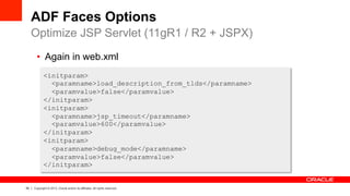50 Copyright © 2013, Oracle and/or its affiliates. All rights reserved.
ADF Faces Options
Optimize JSP Servlet (11gR1 / R2 + JSPX)
<initparam>
<paramname>load_description_from_tlds</paramname>
<paramvalue>false</paramvalue>
</initparam>
<initparam>
<paramname>jsp_timeout</paramname>
<paramvalue>600</paramvalue>
</initparam>
<initparam>
<paramname>debug_mode</paramname>
<paramvalue>false</paramvalue>
</initparam>
•  Again in web.xml
 