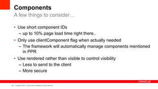 52 Copyright © 2013, Oracle and/or its affiliates. All rights reserved.
Components
•  Use short component IDs
–  up to 10% page load time right there..
•  Only use clientComponent flag when actually needed
–  The framework will automatically manage components mentioned
in PPR
•  Use rendered rather than visible to control visibility
–  Less to send to the client
–  More secure
A few things to consider…
 