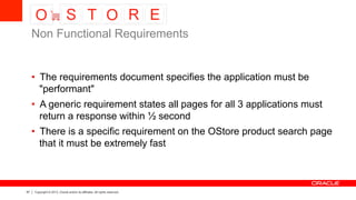 57 Copyright © 2013, Oracle and/or its affiliates. All rights reserved.
•  The requirements document specifies the application must be
"performant"
•  A generic requirement states all pages for all 3 applications must
return a response within ½ second
•  There is a specific requirement on the OStore product search page
that it must be extremely fast
Non Functional Requirements
 