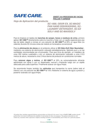 SHEET 310 PROCESOS DE VACAS,
POLLOS Y CERDOS

Hoja de Aplicación del producto
SC-1000, ODOR EX, SC-MAGIC
PAN HAND DISHWASHING, SCLAUNDRY DETERGENT, SC-EZ
SOLV AND SC-MAXISOLV

Para la limpieza en tejidos de manchas de sangre, heces o residuos de orina, primero
aplicar SC-1000™ directamente sobre la mancha y frotar con un cepillo especial para ese
tipo de tejido; dejarlo a remojo en una solución de SC-1000™ al 20% en agua tibia (no
caliente) durante 20 minutos antes de meterlo en la lavadora convencional.
Para la eliminación de olores en el ambiente utilizar el SC-Odor-Ex® Odor Neutralizer ,
mediante una sistema de atomización colocado estratégicamente. Aplicarlo puro y en las
cantidades recomendadas por el proveedor. Para que sirva de ejemplo, un matadero de
unos 200 metros cuadrados y con un sistema de atomización colocado a unos 2-3,5
metros de altura, necesitaría unos 2 litros diarios de producto en condiciones normales
Para remover algas y mohos, el SC-1000™ al 20% es extremadamente eficiente
aplicándolo con spray o con un dispersador manual y limpiando luego con un cepillo
adecuado para cada superficie. Finalmente aclarar con agua limpia.
Se recomienda limpiar también los vehículos que transportan la carne (sobre todo el
interior) con una solución de SC-1000™ al 10% mediante un sistema de agua a presión y
posterior aclarado con agua limpia.

!

Plaza del Príncipe 1, 1º izq; 39003 Santander (Cantabria) Telf 942360472 Fax 942222279
ump@ump-spain.com
www.ump-spain.com

 