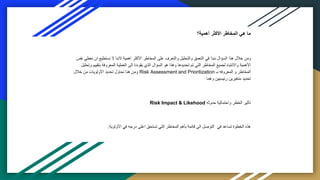‫أهمية؟‬ ‫األكثر‬ ‫المخاطر‬ ‫هي‬ ‫ما‬
‫ن‬ ‫ان‬ ‫نستطيع‬ ‫ال‬ ‫الننا‬ ‫اهمية‬ ‫األكثر‬ ‫المخاطر‬ ‫على‬ ‫والتعرف‬ ‫والتحليل‬ ‫التعمق‬ ‫في‬ ‫نبدأ‬ ‫السؤال‬ ‫هذا‬ ‫خالل‬ ‫ومن‬
‫نفس‬ ‫عطي‬
‫بتقي‬ ‫المعروفة‬ ‫العملية‬ ‫الى‬ ‫يقودنا‬ ‫الذي‬ ‫السؤال‬ ‫هو‬ ‫وهذا‬ ‫تحديدها‬ ‫تم‬ ‫التي‬ ‫المخاطر‬ ‫لجميع‬ ‫واالنتباه‬ ‫األهمية‬
‫وتحليل‬ ‫يم‬
‫بـ‬ ‫المعروفه‬ ‫و‬ ‫المخاطر‬
Risk Assessment and Prioritization
‫خالل‬ ‫من‬ ‫األولويات‬ ‫تحديد‬ ‫نحاول‬ ‫هنا‬ ‫ومن‬
‫وهما‬ ‫رئيسيين‬ ‫متغيرين‬ ‫تحديد‬
‫حدوثه‬ ‫واحتمالية‬ ‫الخطر‬ ‫تأثير‬
Risk Impact & Likehood
‫األولوية‬ ‫في‬ ‫درجه‬ ‫اعلى‬ ‫تستحق‬ ‫التي‬ ‫المخاطر‬ ‫بأهم‬ ‫قائمة‬ ‫الى‬ ‫التوصل‬ ‫في‬ ‫تساعد‬ ‫الخطوة‬ ‫هذه‬
.
 