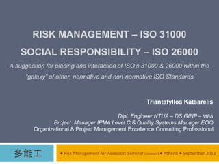 RISK MANAGEMENT – ISO 31000
SOCIAL RESPONSIBILITY – ISO 26000
A suggestion for placing and interaction of ISO’s 31000 & 26000 within the
“galaxy” of other, normative and non-normative ISO Standards
● Risk Management for Assessors Seminar (abstract) ● Athens ● September 2013
Triantafyllos Katsarelis
Dipl. Engineer NTUA – DS GINP – ΜΒΑ
Project Manager IPMA Level C & Quality Systems Manager EOQ
Organizational & Project Management Excellence Consulting Professional
多能工
 