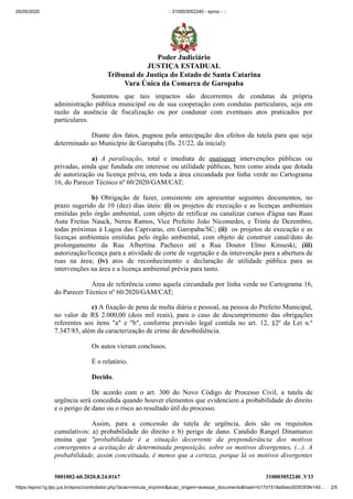 05/05/2020 :: 310003052240 - eproc - ::
https://eproc1g.tjsc.jus.br/eproc/controlador.php?acao=minuta_imprimir&acao_origem=acessar_documento&hash=b17d1518a5bec00303f3fe140… 2/5
5001002-60.2020.8.24.0167 310003052240 .V33
Sustentou que tais impactos são decorrentes de condutas da própria
administração pública municipal ou de sua cooperação com condutas particulares, seja em
razão da ausência de fiscalização ou por coadunar com eventuais atos praticados por
particulares.
Diante dos fatos, pugnou pela antecipação dos efeitos da tutela para que seja
determinado ao Município de Garopaba (fls. 21/22, da inicial):
a) A paralisação, total e imediata de quaisquer intervenções públicas ou
privadas, ainda que fundada em interesse ou utilidade públicas, bem como ainda que dotada
de autorização ou licença prévia, em toda a área circundada por linha verde no Cartograma
16, do Parecer Técnico nº 60/2020/GAM/CAT;
b) Obrigação de fazer, consistente em apresentar seguintes documentos, no
prazo sugerido de 10 (dez) dias úteis: (i) os projetos de execução e as licenças ambientais
emitidas pelo órgão ambiental, com objeto de retificar ou canalizar cursos d'água nas Ruas
Auta Freitas Nauck, Nereu Ramos, Vice Prefeito João Nicomedes, e Trinta de Dezembro,
todas próximas à Lagoa das Capivaras, em Garopaba/SC; (ii) os projetos de execução e as
licenças ambientais emitidas pelo órgão ambiental, com objeto de construir canal/duto do
prolongamento da Rua Albertina Pacheco até a Rua Doutor Elmo Kinseski; (iii)
autorização/licença para a atividade de corte de vegetação e da intervenção para a abertura de
ruas na área; (iv) atos de reconhecimento e declaração de utilidade pública para as
intervenções na área e a licença ambiental prévia para tanto.
Área de referência como aquela circundada por linha verde no Cartograma 16,
do Parecer Técnico nº 60/2020/GAM/CAT;
c) A fixação de pena de multa diária e pessoal, na pessoa do Prefeito Municipal,
no valor de R$ 2.000,00 (dois mil reais), para o caso de descumprimento das obrigações
referentes aos itens "a" e "b", conforme previsão legal contida no art. 12, §2º da Lei n.º
7.347/85, além da caracterização de crime de desobediência.
Os autos vieram conclusos.
É o relatório.
Decido.
De acordo com o art. 300 do Novo Código de Processo Civil, a tutela de
urgência será concedida quando houver elementos que evidenciem a probabilidade do direito
e o perigo de dano ou o risco ao resultado útil do processo.
Assim, para a concessão da tutela de urgência, dois são os requisitos
cumulativos: a) probabilidade do direito e b) perigo de dano. Candido Rangel Dinamarco
ensina que "probabilidade é a situação decorrente da preponderância dos motivos
convergentes a aceitação de determinada proposição, sobre os motivos divergentes, (...). A
probabilidade, assim conceituada, é menos que a certeza, porque lá os motivos divergentes
Poder Judiciário
JUSTIÇA ESTADUAL
Tribunal de Justiça do Estado de Santa Catarina
Vara Única da Comarca de Garopaba
 